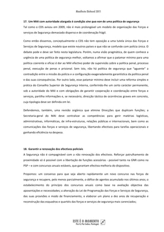 17. Um MAI com autoridade alargada é condição sine qua non de uma política de segurança 
Tal  como  o  CDS  avisou  em  2009,  não  é  mais  prolongável  um  modelo  de  organização  das  Forças  e 
serviços de Segurança demasiado disperso e de coordenação frágil. 

Como  então  dissemos,  conceptualmente  o  CDS  não  tem  oposição  a  uma  tutela  única  das  Forças  e 
Serviços de Segurança, modelo que existe noutros países e que não se confunde com polícia única. O 
debate pode e deve ser feito nesta legislatura. Porém, numa visão pragmática, de quem conhece a 
urgência de uma política de segurança melhor, voltamos a afirmar que o patamar mínimo para uma 
política coerente e eficaz é dar ao MAI efectivo poder de supervisão sobre a política penal, processo 
penal,  execução  de  penas  e  prisional.  Sem  isto,  não  há  política  de  segurança  que  “aguente”  a 
contradição entre a missão da polícia e a configuração exageradamente garantística da política penal 
e das suas consequências. Por outro lado, esse patamar mínimo deve incluir uma reforma simples e 
prática  do  Conselho  Superior  de  Segurança  Interna,  conferindo‐lhe  um  certo  carácter  permanente, 
sob  a  autoridade  do  MAI  e  com  obrigações  de  garantir  cooperação  e  coordenação  entre  forças  e 
serviços, partilha informações e, se necessário, direcção táctica de ocorrências graves em concreto, 
cuja tipologia deve ser definida em lei.  

Defendemos,  também,  uma  revisão  orgânica  que  elimine  Direcções  que  duplicam  funções;  a 
Secretaria‐geral  do  MAI  deve  centralizar  as  competências  para  gerir  matérias  logísticas, 
administrativas,  informáticas,  de  infra‐estruturas,  relações  públicas  e  internacionais,  bem  como  as 
comunicações  das  forças  e  serviços  de  segurança,  libertando  efectivos  para  tarefas  operacionais  e 
ganhando eficiência na despesa. 

 

18. Garantir a renovação dos efectivos policiais 
A  Segurança  não  é  compaginável  com  a  não  renovação  dos  efectivos.  Reforçar  patrulhamento  de 
proximidade só é possível com a libertação de funções acessórias ‐ possível tanto na GNR como na 
PSP – e com concursos anuais estáveis, que garantam efectiva melhoria do dispositivo. 

Propomos:  um  consenso  para  que  seja  aberto  rapidamente  um  novo  concurso  nas  forças  de 
segurança e recupere, pelo menos parcialmente, o défice de agentes acumulado nos últimos anos; o 
estabelecimento  do  princípio  dos  concursos  anuais  como  base  na  avaliação  objectiva  das 
aposentações e necessidades; a alteração da Lei de Programação das Forças e Serviços de Segurança, 
das  suas  provisões  e  modo  de  financiamento,  e  elaborar  um  plano  a  dez  anos  de  recuperação  e 
reconstrução das esquadras e quartéis das forças e serviços de segurança mais carenciados; 




 
 