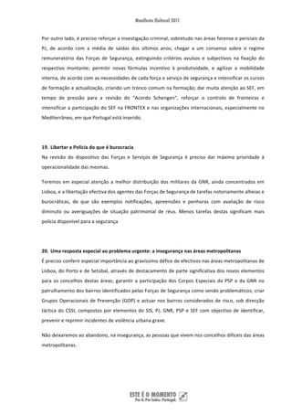 Por outro lado, é preciso reforçar a investigação criminal, sobretudo nas áreas forense e periciais da 
PJ,  de  acordo  com  a  média  de  saídas  dos  últimos  anos;  chegar  a  um  consenso  sobre  o  regime 
remuneratório  das  Forças  de  Segurança,  extinguindo  critérios  avulsos  e  subjectivos  na  fixação  do 
respectivo  montante;  permitir  novas  fórmulas  incentivo  à  produtividade,  e  agilizar  a  mobilidade 
interna, de acordo com as necessidades de cada força e serviço de segurança e intensificar os cursos 
de formação e actualização, criando um tronco comum na formação; dar muita atenção ao SEF, em 
tempo  de  pressão  para  a  revisão  do  “Acordo  Schengen”,  reforçar  o  controlo  de  fronteiras  e 
intensificar a participação do SEF na FRONTEX e nas organizações internacionais, especialmente no 
Mediterrâneo, em que Portugal está inserido. 

 

19. Libertar a Polícia do que é burocracia 
Na  revisão  do  dispositivo  das  Forças  e  Serviços  de  Segurança  é  preciso  dar  máxima  prioridade  à 
operacionalidade das mesmas. 

Teremos  em  especial  atenção  a  melhor  distribuição  dos  militares  da  GNR,  ainda  concentrados  em 
Lisboa, e a libertação efectiva dos agentes das Forças de Segurança de tarefas notoriamente alheias e 
burocráticas,  de  que  são  exemplos  notificações,  apreensões  e  penhoras  com  avaliação  de  risco 
diminuto  ou  averiguações  de  situação  patrimonial  de  réus.  Menos  tarefas  destas  significam  mais 
polícia disponível para a segurança 

 

20. Uma resposta especial ao problema urgente: a insegurança nas áreas metropolitanas 
É preciso conferir especial importância ao gravíssimo défice de efectivos nas áreas metropolitanas de 
Lisboa, do Porto e de Setúbal, através de destacamento de parte significativa dos novos elementos 
para  os  concelhos  destas  áreas;  garantir  a  participação  dos  Corpos  Especiais  da  PSP  e  da  GNR  no 
patrulhamento dos bairros identificados pelas Forças de Segurança como sendo problemáticos; criar 
Grupos  Operacionais  de  Prevenção  (GOP)  e  actuar  nos  bairros  considerados  de  risco,  sob  direcção 
táctica  do  CSSI,  compostos  por  elementos  do  SIS,  PJ,  GNR,  PSP  e  SEF  com  objectivo  de  identificar, 
prevenir e reprimir incidentes de violência urbana grave. 

Não deixaremos ao abandono, na insegurança, as pessoas que vivem nos concelhos difíceis das áreas 
metropolitanas.  

 

 


 
 