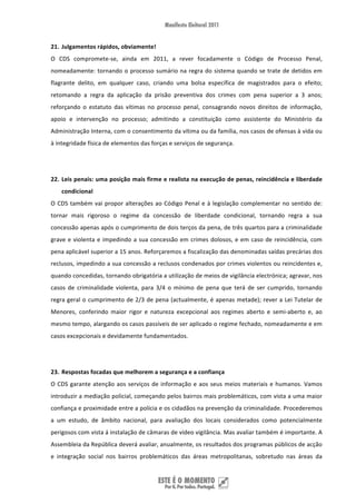 21. Julgamentos rápidos, obviamente! 
O  CDS  compromete‐se,  ainda  em  2011,  a  rever  focadamente  o  Código  de  Processo  Penal, 
nomeadamente:  tornando  o  processo  sumário  na  regra  do  sistema  quando  se  trate  de  detidos  em 
flagrante  delito,  em  qualquer  caso,  criando  uma  bolsa  específica  de  magistrados  para  o  efeito; 
retomando  a  regra  da  aplicação  da  prisão  preventiva  dos  crimes  com  pena  superior  a  3  anos; 
reforçando  o  estatuto  das  vítimas  no  processo  penal,  consagrando  novos  direitos  de  informação, 
apoio  e  intervenção  no  processo;  admitindo  a  constituição  como  assistente  do  Ministério  da 
Administração Interna, com o consentimento da vítima ou da família, nos casos de ofensas à vida ou 
à integridade física de elementos das forças e serviços de segurança. 

 

22. Leis penais: uma posição mais firme e realista na execução de penas, reincidência e liberdade 
    condicional 
O  CDS  também  vai  propor  alterações  ao  Código  Penal  e  à  legislação  complementar  no  sentido  de: 
tornar  mais  rigoroso  o  regime  da  concessão  de  liberdade  condicional,  tornando  regra  a  sua 
concessão apenas após o cumprimento de dois terços da pena, de três quartos para a criminalidade 
grave  e  violenta  e  impedindo  a  sua  concessão  em  crimes  dolosos,  e  em  caso  de  reincidência,  com 
pena aplicável superior a 15 anos. Reforçaremos a fiscalização das denominadas saídas precárias dos 
reclusos, impedindo a sua concessão a reclusos condenados por crimes violentos ou reincidentes e, 
quando concedidas, tornando obrigatória a utilização de meios de vigilância electrónica; agravar, nos 
casos  de  criminalidade  violenta,  para  3/4  o  mínimo  de  pena  que  terá  de  ser  cumprido,  tornando 
regra geral o cumprimento de 2/3 de pena (actualmente, é apenas metade); rever a Lei Tutelar de 
Menores,  conferindo  maior  rigor  e  natureza  excepcional  aos  regimes  aberto  e  semi‐aberto  e,  ao 
mesmo tempo, alargando os casos passíveis de ser aplicado o regime fechado, nomeadamente e em 
casos excepcionais e devidamente fundamentados. 

 

23. Respostas focadas que melhorem a segurança e a confiança 
O  CDS  garante  atenção  aos  serviços  de  informação  e  aos  seus  meios  materiais  e  humanos.  Vamos 
introduzir a mediação policial, começando pelos bairros mais problemáticos, com vista a uma maior 
confiança e proximidade entre a polícia e os cidadãos na prevenção da criminalidade. Procederemos 
a  um  estudo,  de  âmbito  nacional,  para  avaliação  dos  locais  considerados  como  potencialmente 
perigosos com vista á instalação de câmaras de vídeo vigilância. Mas avaliar também é importante. A 
Assembleia da República deverá avaliar, anualmente, os resultados dos programas públicos de acção 
e  integração  social  nos  bairros  problemáticos  das  áreas  metropolitanas,  sobretudo  nas  áreas  da 


 
 