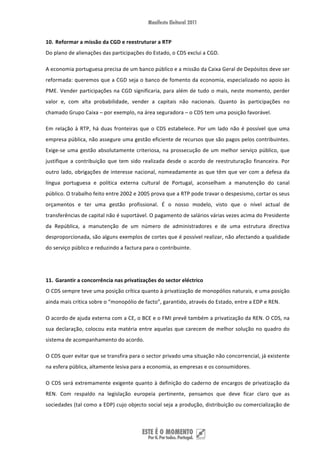 10. Reformar a missão da CGD e reestruturar a RTP 
Do plano de alienações das participações do Estado, o CDS exclui a CGD. 

A economia portuguesa precisa de um banco público e a missão da Caixa Geral de Depósitos deve ser 
reformada: queremos que a CGD seja o banco de fomento da economia, especializado no apoio às 
PME.  Vender  participações  na  CGD  significaria,  para  além  de  tudo  o  mais,  neste  momento,  perder 
valor  e,  com  alta  probabilidade,  vender  a  capitais  não  nacionais.  Quanto  às  participações  no 
chamado Grupo Caixa – por exemplo, na área seguradora – o CDS tem uma posição favorável. 

Em  relação  à  RTP,  há  duas  fronteiras  que  o  CDS  estabelece.  Por  um  lado  não  é  possível  que  uma 
empresa pública, não assegure uma gestão eficiente de recursos que são pagos pelos contribuintes. 
Exige‐se  uma  gestão  absolutamente  criteriosa,  na  prossecução  de  um  melhor  serviço  público,  que 
justifique  a  contribuição  que  tem  sido  realizada  desde  o  acordo  de  reestruturação  financeira.  Por 
outro  lado,  obrigações  de  interesse  nacional,  nomeadamente  as  que  têm  que  ver  com  a  defesa  da 
língua  portuguesa  e  política  externa  cultural  de  Portugal,  aconselham  a  manutenção  do  canal 
público. O trabalho feito entre 2002 e 2005 prova que a RTP pode travar o despesismo, cortar os seus 
orçamentos  e  ter  uma  gestão  profissional.  É  o  nosso  modelo,  visto  que  o  nível  actual  de 
transferências de capital não é suportável. O pagamento de salários várias vezes acima do Presidente 
da  República,  a  manutenção  de  um  número  de  administradores  e  de  uma  estrutura  directiva 
desproporcionada, são alguns exemplos de cortes que é possível realizar, não afectando a qualidade 
do serviço público e reduzindo a factura para o contribuinte.  

 

11. Garantir a concorrência nas privatizações do sector eléctrico 
O CDS sempre teve uma posição crítica quanto à privatização de monopólios naturais, e uma posição 
ainda mais crítica sobre o “monopólio de facto”, garantido, através do Estado, entre a EDP e REN. 

O acordo de ajuda externa com a CE, o BCE e o FMI prevê também a privatização da REN. O CDS, na 
sua  declaração,  colocou  esta  matéria  entre  aquelas  que  carecem  de  melhor  solução  no  quadro  do 
sistema de acompanhamento do acordo. 

O CDS quer evitar que se transfira para o sector privado uma situação não concorrencial, já existente 
na esfera pública, altamente lesiva para a economia, as empresas e os consumidores. 

O  CDS  será  extremamente  exigente  quanto  à  definição  do  caderno  de  encargos  de  privatização  da 
REN.  Com  respaldo  na  legislação  europeia  pertinente,  pensamos  que  deve  ficar  claro  que  as 
sociedades (tal como a EDP) cujo objecto social seja a produção, distribuição ou comercialização de 



 
 