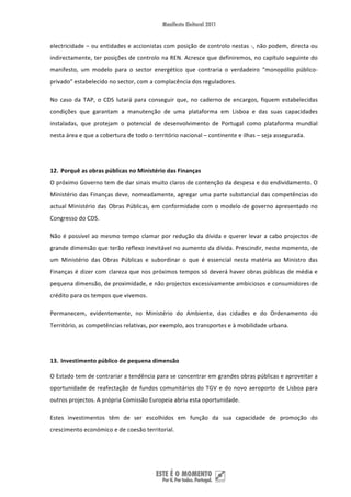 electricidade – ou entidades e accionistas com posição de controlo nestas ‐, não podem, directa ou 
indirectamente, ter posições de controlo na REN. Acresce que definiremos, no capítulo seguinte do 
manifesto,  um  modelo  para  o  sector  energético  que  contraria  o  verdadeiro  “monopólio  público‐
privado” estabelecido no sector, com a complacência dos reguladores.  

No  caso  da  TAP,  o  CDS  lutará  para  conseguir  que,  no  caderno  de  encargos,  fiquem  estabelecidas 
condições  que  garantam  a  manutenção  de  uma  plataforma  em  Lisboa  e  das  suas  capacidades 
instaladas,  que  protejam  o  potencial  de  desenvolvimento  de  Portugal  como  plataforma  mundial 
nesta área e que a cobertura de todo o território nacional – continente e ilhas – seja assegurada. 

 

12. Porquê as obras públicas no Ministério das Finanças 
O próximo Governo tem de dar sinais muito claros de contenção da despesa e do endividamento. O 
Ministério das Finanças deve, nomeadamente, agregar uma parte substancial das competências do 
actual  Ministério  das  Obras  Públicas,  em  conformidade  com  o  modelo  de  governo  apresentado  no 
Congresso do CDS.  

Não  é  possível  ao  mesmo  tempo  clamar  por  redução  da  dívida  e  querer  levar  a  cabo  projectos  de 
grande dimensão que terão reflexo inevitável no aumento da dívida. Prescindir, neste momento, de 
um  Ministério  das  Obras  Públicas  e  subordinar  o  que  é  essencial  nesta  matéria  ao  Ministro  das 
Finanças é dizer com clareza que nos próximos tempos só deverá haver obras públicas de média e 
pequena dimensão, de proximidade, e não projectos excessivamente ambiciosos e consumidores de 
crédito para os tempos que vivemos. 

Permanecem,  evidentemente,  no  Ministério  do  Ambiente,  das  cidades  e  do  Ordenamento  do 
Território, as competências relativas, por exemplo, aos transportes e à mobilidade urbana.  

 

13. Investimento público de pequena dimensão 

O Estado tem de contrariar a tendência para se concentrar em grandes obras públicas e aproveitar a 
oportunidade  de  reafectação  de  fundos  comunitários  do  TGV  e  do  novo  aeroporto  de  Lisboa  para 
outros projectos. A própria Comissão Europeia abriu esta oportunidade. 

Estes  investimentos  têm  de  ser  escolhidos  em  função  da  sua  capacidade  de  promoção  do 
crescimento económico e de coesão territorial.  

 


 
 
