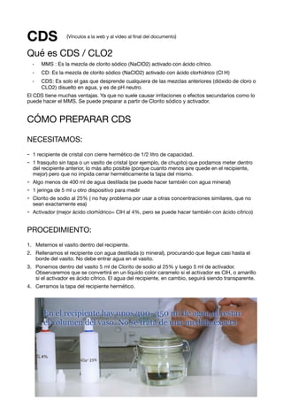 CDS
Qué es CDS / CLO2

• MMS : Es la mezcla de clorito sódico (NaClO2) activado con ácido cítrico.
• CD: Es la mezcla de clorito sódico (NaClO2) activado con ácido clorhídrico (Cl H)
• CDS: Es solo el gas que desprende cualquiera de las mezclas anteriores (dióxido de cloro o
CLO2) disuelto en agua, y es de pH neutro.
El CDS tiene muchas ventajas. Ya que no suele causar irritaciones o efectos secundarios como lo
puede hacer el MMS. Se puede preparar a partir de Clorito sódico y activador. 

CÓMO PREPARAR CDS

NECESITAMOS:

- 1 recipiente de cristal con cierre hermético de 1/2 litro de capacidad. 

- 1 frasquito sin tapa o un vasito de cristal (por ejemplo, de chupito) que podamos meter dentro
del recipiente anterior, lo más alto posible (porque cuanto menos aire quede en el recipiente,
mejor) pero que no impida cerrar herméticamente la tapa del mismo. 

- Algo menos de 400 ml de agua destilada (se puede hacer también con agua mineral)

- 1 jeringa de 5 ml u otro dispositivo para medir

- Clorito de sodio al 25% ( no hay problema por usar a otras concentraciones similares, que no
sean exactamente esa)

- Activador (mejor ácido clorhídrico= ClH al 4%, pero se puede hacer también con ácido cítrico)

PROCEDIMIENTO:
1. Metemos el vasito dentro del recipiente. 

2. Rellenamos el recipiente con agua destilada (o mineral), procurando que llegue casi hasta el
borde del vasito. No debe entrar agua en el vasito.

3. Ponemos dentro del vasito 5 ml de Clorito de sodio al 25% y luego 5 ml de activador.
Observaremos que se convertirá en un líquido color caramelo si el activador es ClH, o amarillo
si el activador es ácido cítrico. El agua del recipiente, en cambio, seguirá siendo transparente. 

4. Cerramos la tapa del recipiente hermético.

(Vínculos a la web y al vídeo al ﬁnal del documento)
de1 7
 