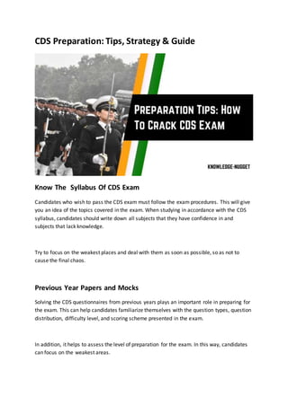 CDS Preparation: Tips, Strategy & Guide
Know The Syllabus Of CDS Exam
Candidates who wish to pass the CDS exam must follow the exam procedures. This will give
you an idea of the topics covered in the exam. When studying in accordance with the CDS
syllabus, candidates should write down all subjects that they have confidence in and
subjects that lack knowledge.
Try to focus on the weakest places and deal with them as soon as possible, so as not to
cause the final chaos.
Previous Year Papers and Mocks
Solving the CDS questionnaires from previous years plays an important role in preparing for
the exam. This can help candidates familiarize themselves with the question types, question
distribution, difficulty level, and scoring scheme presented in the exam.
In addition, it helps to assess the level of preparation for the exam. In this way, candidates
can focus on the weakest areas.
 