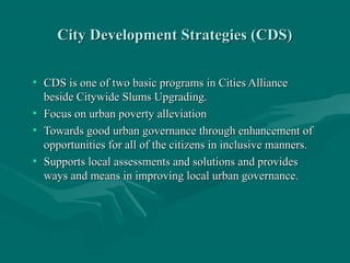 City Development Strategies (CDS)City Development Strategies (CDS)
• CDS is one of two basic programs in Cities AllianceCDS is one of two basic programs in Cities Alliance
beside Citywide Slums Upgrading.beside Citywide Slums Upgrading.
• Focus on urban poverty alleviationFocus on urban poverty alleviation
• Towards good urban governance through enhancement ofTowards good urban governance through enhancement of
opportunities for all of the citizens in inclusive manners.opportunities for all of the citizens in inclusive manners.
• Supports local assessments and solutions and providesSupports local assessments and solutions and provides
ways and means in improving local urban governance.ways and means in improving local urban governance.
 