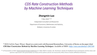 Electronic copy available at: https://ssrn.com/abstract=3142258
CDS Rate Construction Methods
by Machine Learning Techniques
Zhongmin Luo
7-Mar-2018 * **
Independent Consultant and Researcher
Department of Economics, Mathematics and Statistics,
Birkbeck, University of London
** A Presentation at Risk’s Quant Summit Europe Conference on 7 Mar 2018 in London, UK. Disclaimer: thanks for feedbacks from participants and the views and
opinions expressed in the presentation are those of the authors and do not necessarily reflect those of above affiliated institutions.
* 2018 Call for Paper Winner: Based on a joint work with Raymond Brummelhuis, University of Reims on the paper titled
CDS Rate Construction Methods by Machine Learning Techniques. Available at SSRN: https://ssrn.com/abstract=2967184
 