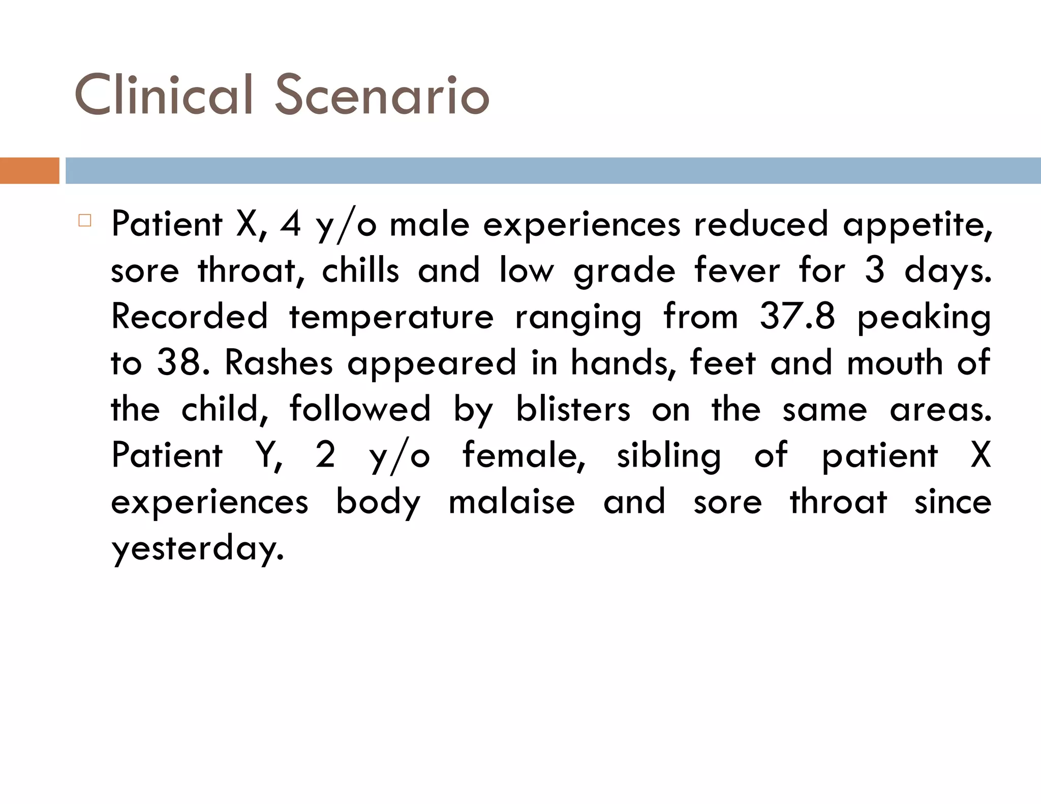 Clinical Scenario 
䡦 Patient X, 4 y/o male experiences reduced appetite, 
sore throat, chills and low grade fever for 3 days. 
Recorded temperature ranging from 37.8 peaking 
to 38. Rashes appeared in hands, feet and mouth of 
the child, followed by blisters on the same areas. 
Patient Y, 2 y/o female, sibling of patient X 
experiences body malaise and sore throat since 
yesterday. 
 