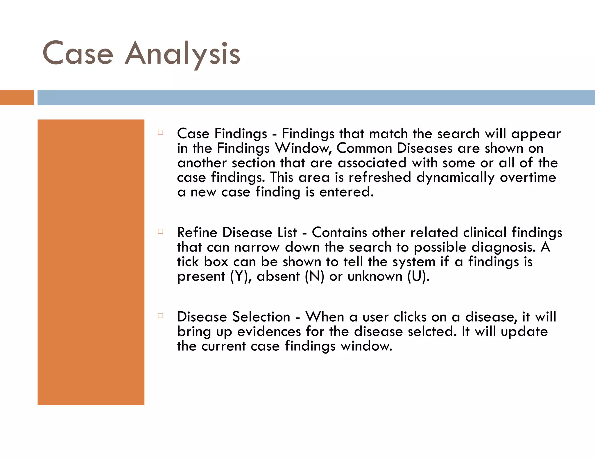Case Analysis 
䡦 Case Findings - Findings that match the search will appear 
in the Findings Window, Common Diseases are shown on 
another section that are associated with some or all of the 
case findings. This area is refreshed dynamically overtime 
a new case finding is entered. 
䡦 Refine Disease List - Contains other related clinical findings 
that can narrow down the search to possible diagnosis. A 
tick box can be shown to tell the system if a findings is 
present (Y), absent (N) or unknown (U). 
䡦 Disease Selection - When a user clicks on a disease, it will 
bring up evidences for the disease selcted. It will update 
the current case findings window. 
 