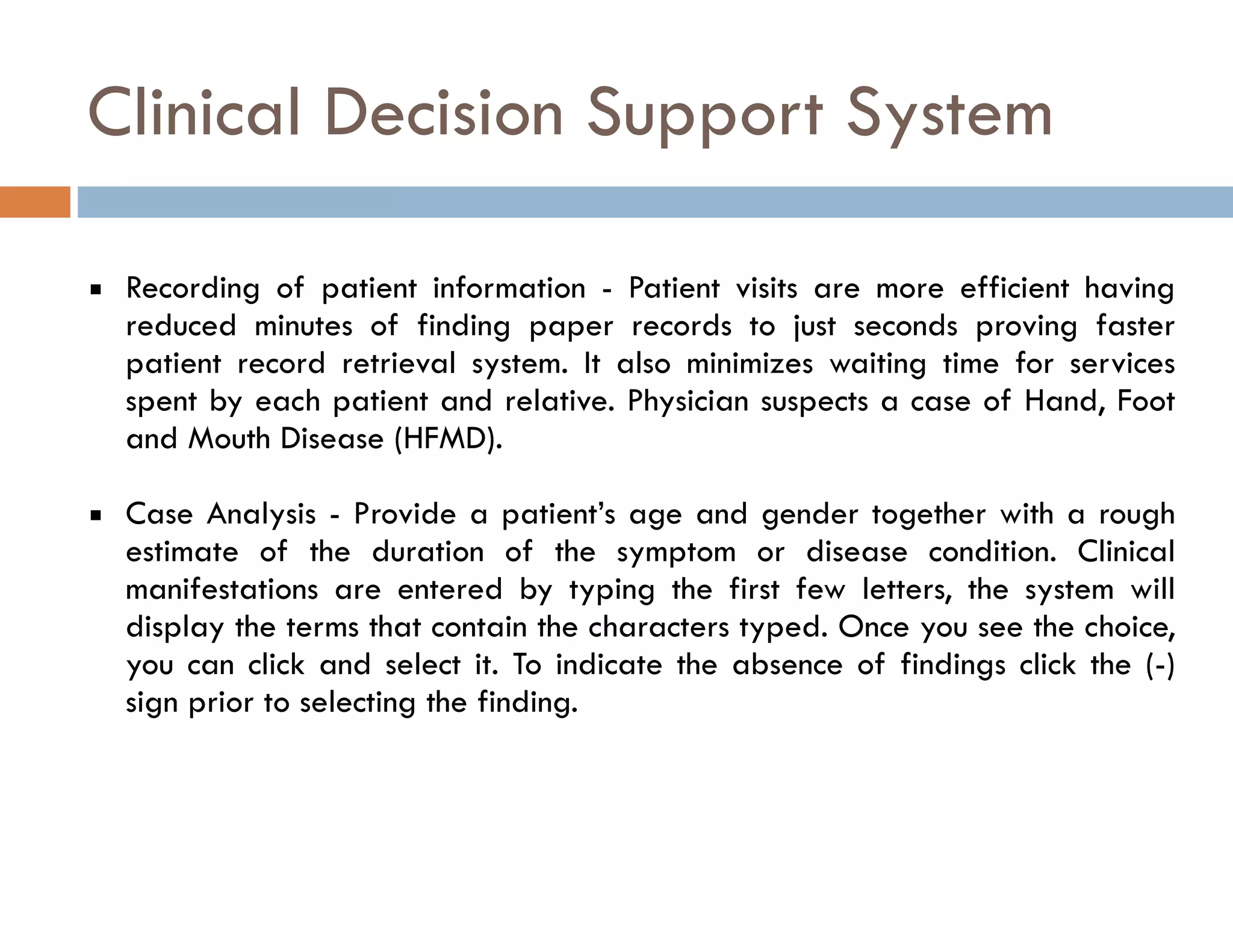 Clinical Decision Support System 
▪ Recording of patient information - Patient visits are more efficient having 
reduced minutes of finding paper records to just seconds proving faster 
patient record retrieval system. It also minimizes waiting time for services 
spent by each patient and relative. Physician suspects a case of Hand, Foot 
and Mouth Disease (HFMD). 
▪ Case Analysis - Provide a patient’s age and gender together with a rough 
estimate of the duration of the symptom or disease condition. Clinical 
manifestations are entered by typing the first few letters, the system will 
display the terms that contain the characters typed. Once you see the choice, 
you can click and select it. To indicate the absence of findings click the (-) 
sign prior to selecting the finding. 
 