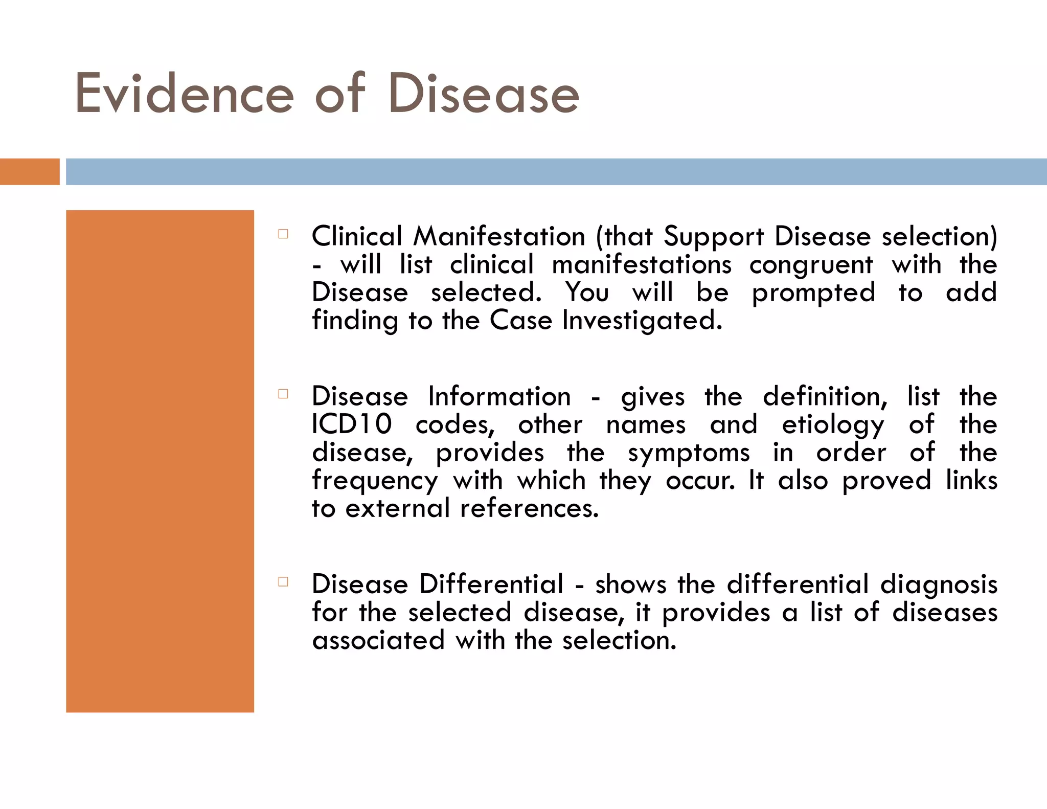 Evidence of Disease 
䡦 Clinical Manifestation (that Support Disease selection) 
- will list clinical manifestations congruent with the 
Disease selected. You will be prompted to add 
finding to the Case Investigated. 
䡦 Disease Information - gives the definition, list the 
ICD10 codes, other names and etiology of the 
disease, provides the symptoms in order of the 
frequency with which they occur. It also proved links 
to external references. 
䡦 Disease Differential - shows the differential diagnosis 
for the selected disease, it provides a list of diseases 
associated with the selection. 
 