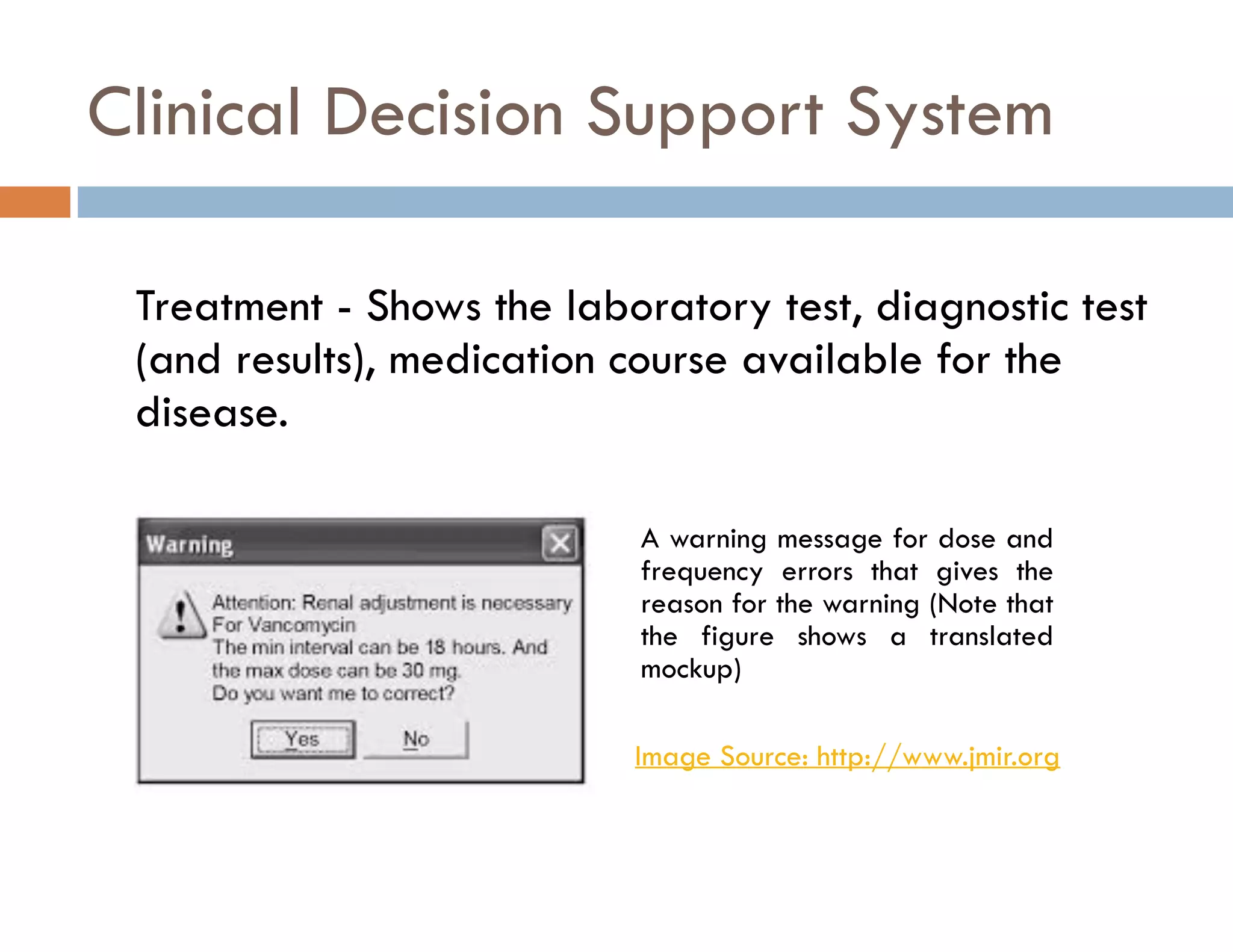 Clinical Decision Support System 
Treatment - Shows the laboratory test, diagnostic test 
(and results), medication course available for the 
disease. 
A warning message for dose and 
frequency errors that gives the 
reason for the warning (Note that 
the figure shows a translated 
mockup) 
Image Source: http://www.jmir.org 
 