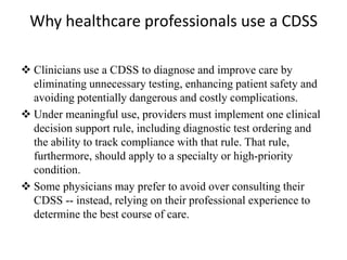 Why healthcare professionals use a CDSS
 Clinicians use a CDSS to diagnose and improve care by
eliminating unnecessary testing, enhancing patient safety and
avoiding potentially dangerous and costly complications.
 Under meaningful use, providers must implement one clinical
decision support rule, including diagnostic test ordering and
the ability to track compliance with that rule. That rule,
furthermore, should apply to a specialty or high-priority
condition.
 Some physicians may prefer to avoid over consulting their
CDSS -- instead, relying on their professional experience to
determine the best course of care.
 
