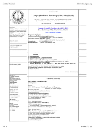 Untitled Document                                                                                                                                                                  http://cdssl.atspace.org/



                                                                                                             last updated 15-02-2009



                                                                  College of Dentistry & Stomatology of Sri Lanka (CDSSL)

                                                                      Office Address 1: C/O Sri Lanka Dental Association, 275/75 Bauddhaloka Mawatha, Colombo 7
                                                                          Office Address 2 : Department of OMF Surgery, Fcaulty of Dental Sciences, University of Peradeniya

                                                                                         http://cdssl.atspace.org            cds.srilanka@yahoo.com



         Introduction:
                                                                               Annual Scientific Sessions & AGM - 2009
         The College of Dentistry & Stomatology of
                                                                                21st & 22nd February, 2009 @, Mt Lavinia Hotel, Mt Lavinia
         Sri Lanka is the umbrella organization for
         the specilaists of various dentistry related
                                                                                                   Theme: ‘Merging for Excellence’
         disciplines.
         The College represents Board of Study in
                                                        Programme Highlights:
         Dental Surgery at the Post Graduate
                                                        Pre-Conference Orthodontic Workshop & Table Clinic
         institute, University of Colombo.
                                                                              21st February, 2009. 0830 – 1200, OPA Auditorium
                                                        Inauguration Ceremony & Key Note Address:
                                                        :                     21st February, 2009, 1830 - 2100, Mount Lavinia Hotel
         EVENTS: 2008-9                                 College Dinner:      21st February, 2009,8.00 pm
                                                                              21st and 22nd February, 2009
                                                        Scientific Sessions:


         Annual Scientific Sessions
         21-22, February 2009




                                                                    PROGRAMME

                                                        18.15 Arrival of Invitees
                                                        18.30 Arrival of Chief Guest & Ceremonial procession
                                                        18.35 National Anthem & Lighting the lamp of learning
                                                        18.45 Welcome address by Dr J U Weerasinghe, President CDSSL
                                                        19.00 Address by the Chief Guest, Dr Reggie Goonetillake, Senior Consultant OMF Surgeon
                                                        19.15 Key Note Address by by Prof Florian Mack
                                                           'Dental Treatment of the Elderly – a New Challenge for the Dentists'
         CDSSL Council 2008-9                                         Professor of Comprehensive Adult Dental Care,
                                                               Discipline Head, Prosthodontics & Restorative Dentistry,
                                                        School of Dentistry and Oral Health, Gold Coast Campus, Griffith University, Australia
                                                        20.00 Vote of Thanks by Dr Suresh Shamuganathan, Joint Secretary, CDSSL
                                                        20.15 Fellowship Dinner


                                                                                                                                                        Dress :       National/Lounge


         PRESIDENT
         Dr Jayantha Weerasinghe
         BDS. MS PhD

                                                                                                       Scientific Sessions
         Senior lecturer & Consultant OMF
         Surgeon, Faculty of Dental Sciences
         University of Peradeniya
                                                        Date : Saturday, 21 st February, 2009
         077 3744 886
         VICE PRESIDENT
                                                        1330 Registration
         Dr D K Dias

                                                        Session I
         PRESIDENT ELECT
                                                        1400 – 1515 Symposium 1 : Dentofacial Trauma and Management
         Dr Gamini Nawaratne
                                                                                         Moderator – Dr Gamini Navaratne
                                                        Restorative Implications
         IMMEDIATE PAST
                                                        Dr S Vasantha , Consultant in Restorative Dentistry
         PRESIDENT
                                                        Dental Institute, Colombo
         Dr Harsha L De Silva
                                                        Orthodontic Management of Fractured Teeth
                                                        Dr Kumudu Abeysekara , Consultant Orthodontist
         JT. SECRETARIES
         Dr Suresh Shanmuganathan                       Basics of Comprehensive Care in Panfacial Trauma
         Dr Manjula Attygala                            Dr T Sabesan, Consultant OMF Surgeon
                                                        Provincial Hospitral, Badulla
         TREASURER
         Dr K Paranthamalingam
                                                        1515 – 1600 Guest Lecture 1 :
                                                        Aetiology and Presentation of Tooth Wear
         EDITOR
                                                        – A Sri Lankan perspective
         Dr Ruwan Jayasinghe
                                                           Dr Priyake Palipana, Consultant in Restorative Dentistry
         0777 373689
                                                        National Institute of Dental Sciences, Maharagama
         COUNCIL MEMBERS
         Dr U Usgodaarachchi
         Dr T Sabesan
                                                        1600 – 1615 Free Paper 1 :
         Dr P Palipana
                                                        Effects of socio-demographic, maternal and childhood factors on
                                                        deciduous dentition among the children in Kalutara district
                                                        Dr Dilum Perera , Acting Consultant in Community Dentistry,
                                                        Dental Therapists Training School, Maharagama.
                                                        1615 – 1630 Free Paper 2 :
                                                        Comprehensive management of a Patient with Cleidocranial Dysostosis
                                                        Dr S.B.Samarakoon , House Officer
                                                        Dental Institute, Maharagama




1 of 4                                                                                                                                                                                   3/15/09 7:33 AM
 