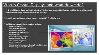 ✓ Crystal Display Systems Ltd. is a leading U.K. Designer, Value Added Reseller, and Distributor of Flat panel
display solutions with global customers and partners.
✓ Crystal Displays offers the widest range of Industrial TFT LCD displays.
✓ Additional capabilities / services include:
✓ Design consultation
✓ Demo /Sample program
✓ Customised Display kits
✓ Complete after sales service
✓ Repair services
✓ Extended warranty program
✓ Optical bonding services
✓ Touch screen integration
✓ Hibrite solutions
✓ Widest range of transparent Display kits and showcases
✓ Widest range of Industrial Displays
Who is Crystal Displays and what do we do?
 