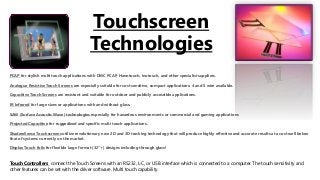 Touchscreen
Technologies
PCAP for stylish multi touch applications with DMC PCAP, Hanntouch, Inotouch, and other specialist suppliers.
Analogue Resistive Touch Screens are especially suitable for cost sensitive, compact applications. 4 and 5 wire available.
Capacitive Touch Screens are resistant and suitable for outdoor and publicly accessible applications.
IR Infrared for large sizes or applications with and without glass.
SAW (Surface Acoustic Wave) technologies especially for hazardous environments or commercial and gaming applications
Projected Capacitive for ruggedized and specific multi touch applications.
ShadowSense Touchscreens utilize revolutionary new 2D and 3D tracking technology that will produce highly effective and accurate results at a cost well below
that of systems currently on the market.
Displax Touch foils for flexible large format (32”+) designs including through glass!
Touch Controllers connect the Touch Screens with an RS232, I2C, or USB interface which is connected to a computer. The touch sensitivity and
other features can be set with the driver software. Multi touch capability.
 