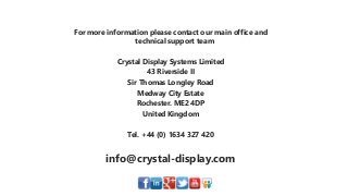 For more information please contact our main office and
technical support team
Crystal Display Systems Limited
43 Riverside II
Sir Thomas Longley Road
Medway City Estate
Rochester. ME2 4DP
United Kingdom
Tel. +44 (0) 1634 327 420
info@crystal-display.com
 