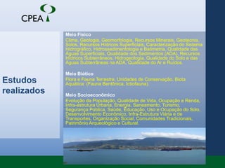 Estudos realizadosMeio FísicoClima, Geologia, Geomorfologia, Recursos Minerais, Geotecnia, Solos, Recursos Hídricos Superficiais, Caracterização do Sistema Hidrográfico, Hidrossedimentologia e Batimetria, Qualidade das Águas Superficiais, Qualidade dos Sedimentos (ADA), Recursos Hídricos Subterrâneos, Hidrogeologia, Qualidade do Solo e das Águas Subterrâneas na ADA, Qualidade do Ar e Ruídos. Meio BióticoFlora e Fauna Terrestre, Unidades de Conservação, Biota Aquática  (Fauna Bentônica, Ictiofauna). Meio SocioeconômicoEvolução da População, Qualidade de Vida, Ocupação e Renda, Infra-estrutura Urbana, Energia, Saneamento, Turismo, Segurança Pública, Saúde, Educação, Uso e Ocupação do Solo, Desenvolvimento Econômico, Infra-Estrutura Viária e de Transportes, Organização Social, Comunidades Tradicionais, Patrimônio Arqueológico e Cultural.
