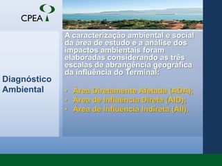 Diagnóstico AmbientalA caracterização ambiental e social da área de estudo e a análise dos impactos ambientais foram elaboradas considerando as três escalas de abrangência geográfica da influência do Terminal: Área Diretamente Afetada (ADA); Área de Influência Direta (AID);Área de Influência Indireta (AII).
