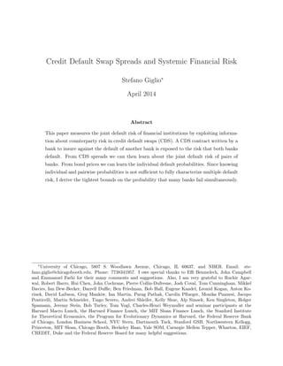 Credit Default Swap Spreads and Systemic Financial Risk
Stefano Giglio⇤
April 2014
Abstract
This paper measures the joint default risk of financial institutions by exploiting informa-
tion about counterparty risk in credit default swaps (CDS). A CDS contract written by a
bank to insure against the default of another bank is exposed to the risk that both banks
default. From CDS spreads we can then learn about the joint default risk of pairs of
banks. From bond prices we can learn the individual default probabilities. Since knowing
individual and pairwise probabilities is not suﬃcient to fully characterize multiple default
risk, I derive the tightest bounds on the probability that many banks fail simultaneously.
⇤
University of Chicago, 5807 S. Woodlawn Avenue, Chicago, IL 60637, and NBER. Email: ste-
fano.giglio@chicagobooth.edu. Phone: 7738341957. I owe special thanks to Eﬃ Benmelech, John Campbell
and Emmanuel Farhi for their many comments and suggestions. Also, I am very grateful to Ruchir Agar-
wal, Robert Barro, Hui Chen, John Cochrane, Pierre Collin-Dufresne, Josh Coval, Tom Cunningham, Mikkel
Davies, Ian Dew-Becker, Darrell Duﬃe, Ben Friedman, Bob Hall, Eugene Kandel, Leonid Kogan, Anton Ko-
rinek, David Laibson, Greg Mankiw, Ian Martin, Parag Pathak, Carolin Pflueger, Monika Piazzesi, Jacopo
Ponticelli, Martin Schneider, Tiago Severo, Andrei Shleifer, Kelly Shue, Alp Simsek, Ken Singleton, Holger
Spamann, Jeremy Stein, Bob Turley, Tom Vogl, Charles-Henri Weymuller and seminar participants at the
Harvard Macro Lunch, the Harvard Finance Lunch, the MIT Sloan Finance Lunch, the Stanford Institute
for Theoretical Economics, the Program for Evolutionary Dynamics at Harvard, the Federal Reserve Bank
of Chicago, London Business School, NYU Stern, Dartmouth Tuck, Stanford GSB, Northwestern Kellogg,
Princeton, MIT Sloan, Chicago Booth, Berkeley Haas, Yale SOM, Carnegie Mellon Tepper, Wharton, EIEF,
CREDIT, Duke and the Federal Reserve Board for many helpful suggestions.
 