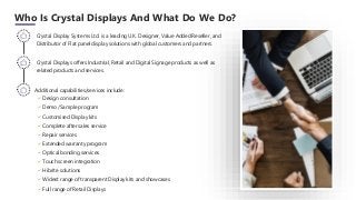 Who Is Crystal Displays And What Do We Do?
Additional capabilities/services include:
✓ Design consultation
✓ Demo /Sample program
✓ Customised Display kits
✓ Complete after sales service
✓ Repair services
✓ Extended warranty program
✓ Optical bonding services
✓ Touch screen integration
✓ Hibrite solutions
✓ Widest range of transparent Display kits and showcases
✓ Full range of Retail Displays
Crystal Display Systems Ltd. is a leading U.K. Designer, Value Added Reseller, and
Distributor of Flat panel display solutions with global customers and partners.
Crystal Displays offers Industrial, Retail and Digital Signage products as well as
related products and services.
 