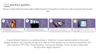 CDS product guides
We have a number of different product guides available, please click on the guide cover below and we will arrange to send you the latest
copy
Crystal Display Systems is a leading designer, distributor & value added reseller of flat panel
display solutions. Our expertise allows us to offer the best solutions to our clients and partners. We
offer Industrial TFT LCDs, Retail Displays, Translucent displays, Touch screens, videowalls
& many other digital solutions.
 