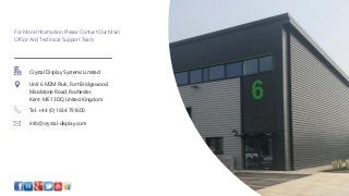 For More Information Please Contact Our Main
Office And Technical Support Team
Crystal Display Systems Limited
Unit 6 M2M Park, Fort Bridgewood,
Maidstone Road, Rochester,
Kent ME1 3DQ United Kingdom
Tel. +44 (0) 1634 791600
info@crystal-display.com
 
