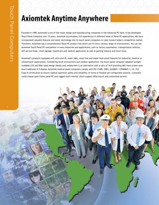 TouchPanelComputers
1
Axiomtek Anytime Anywhere
Founded in 1990, Axiomtek is one of the major design and manufacturing companies in the Industrial PC field. It has developed
Touch Panel Computer over 15 years. Axiomtek accumulates rich experiences in different kinds of Panel PC applications. We have
incorporated valuable features and latest technology into its touch panel computers to cater toward today’s competitive market.
Therefore, Axiomtek has a comprehensive Panel PC product line which can fit into a various range of environments. You can see
Axiomtek Touch Panel PC everywhere in many industries and applications, such as factory automation, transportation vehicles,
self-service kiosk, retail signage, healthcare and medical application as well as gaming industry and much more.
Axiomtek’s products equipped with ultra slim ID, super light, noise free and water/dust-proof features for industrial, medical or
infotainment applications. Considering harsh environment and outdoor application, the touch panel computer adopted sunlight
readable LCD and IP66-rated design ideally and, widescreen is an alternative with a ratio of 16:9 providing 40% more screen area
than traditional 4:3 display. Axiomtek medical panel computers comply with ISO 13485: 2003, UL60601-1/EN60601-1, CE, FCC
Class B certification to ensure medical operation safety and reliability. In terms of flexible yet configurable solution, customers
could choose open frame panel PC and rugged touch monitor which support VESA mount and customized service.
 