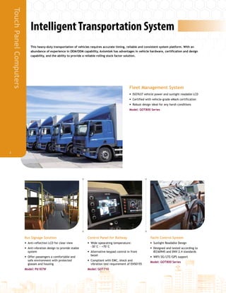 IntelligentTransportation System
This heavy-duty transportation of vehicles requires accurate timing, reliable and consistent system platform. With an
abundance of experience in OEM/ODM capability, Axiomtek has advantages in vehicle hardware, certification and design
capability, and the ability to provide a reliable rolling stock factor solution.
Bus Signage Solution
•• Anti-reflection LCD for clear view
•• Anti-vibration design to provide stable
system
•• Offer passengers a comfortable and
safe environment with protected
glasses and housing
Model: P6187W
Control Panel for Railway
•• Wide opearating temperature:
-30°C ~ +70°C
•• Alternative keypad control in front
bezel
•• Compliant with EMC, shock and
vibration test requirement of EN50155
Model: GOT710
Yacht Control System
•• Sunlight Readable Design
•• Designed and tested according to
IEC60945 and DNV 2.4 standards
•• WIFI/3G/LTE/GPS support
Model: GOT800 Series
Fleet Management System
•• ISO7637 vehicle power and sunlight readable LCD
•• Certified with vehicle-grade eMark certification
•• Robust design ideal for any harsh conditions
Model: GOT800 Series
TouchPanelComputers
3
 