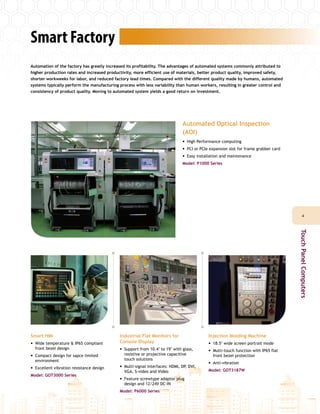 Smart Factory
Automation of the factory has greatly increased its profitability. The advantages of automated systems commonly attributed to
higher production rates and increased productivity, more efficient use of materials, better product quality, improved safety,
shorter workweeks for labor, and reduced factory lead times. Compared with the different quality made by humans, automated
systems typically perform the manufacturing process with less variability than human workers, resulting in greater control and
consistency of product quality. Moving to automated system yields a good return on investment.
Smart HMI
•• Wide temperature & IP65 compliant
front bezel design
•• Compact design for sapce limited
environment
•• Excellent vibration resistance design
Model: GOT3000 Series
Industrial Flat Monitors for
Console Display
•• Support from 10.4" to 19" with glass,
resistive or projective capacitive
touch solutions
•• Multi-signal interfaces: HDMI, DP, DVI,
VGA, S-video and Video
•• Feature screwtype adaptor plug
design and 12/24V DC-IN
Model: P6000 Series
Injection Molding Machine
•• 18.5" wide screen portrait mode
•• Multi-touch function with IP65 flat
front bezel protection
•• Anti-vibration
Model: GOT3187W
Automated Optical Inspection
(AOI)
•• High Performance computing
•• PCI or PCIe expansion slot for frame grabber card
•• Easy installation and maintenance
Model: P1000 Series
44
TouchPanelComputers
 