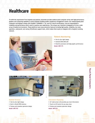 Healthcare
To fulfill the requirement from hospitals and patients, Axiomtek provides medical panel computer series with high-performance
graphics and computing capability to assist hospitals building modern healthcare management system. Our medical-grade panel
computers and displays comply with UL60601-1/EN60601-1, CE, and FCC Class B certifications, and are unparalleled in
reliability and performance which result in positive user experiences. The unique user interface is designed to fit into a wide
array of medical environments. These platforms have many attractive features including high quality, reliability, low noise
operation, waterproof, and various OS/software support tools, which makes them easily to integrate with a hospital’s existing
network.
Bedside Terminal
•• Slim & ultra light design
•• Built-in WLAN/RFID antenna
•• Fanless and noiseless operation design
Model: MPC102
Information Displaying
•• 22" wide screen LCD provides you more information
•• Touch on/off button let you easy clean
•• Fanless and noiseless operation design
Model: MPC225
Patient Monitoring
•• Slim & ultra light design
•• Isolated COM/USB/LAN
•• Powerful processor and high graphic performance
Model: MPC175
66
TouchPanelComputers
 