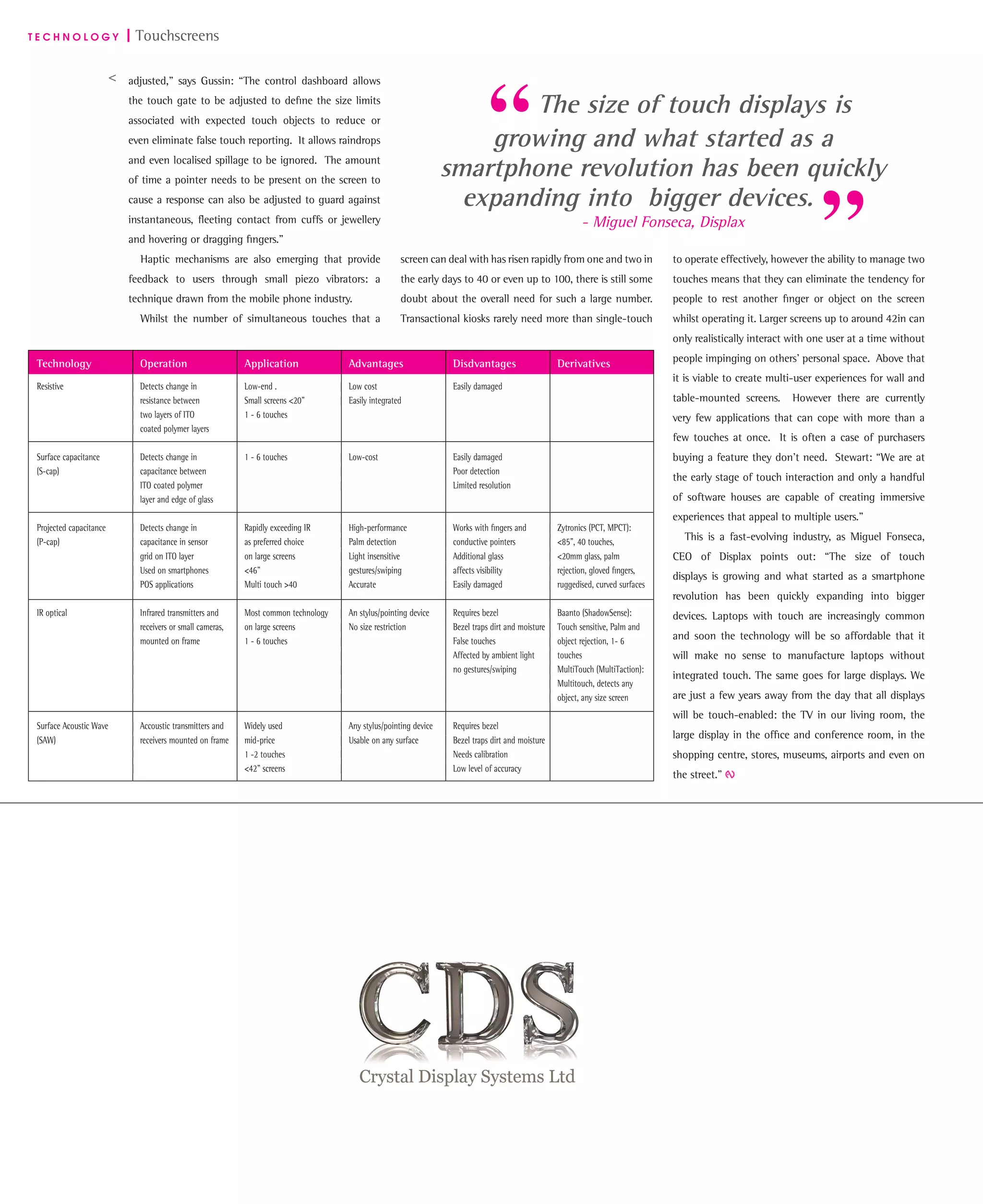 T E C H N O L O G Y | Touchscreens
adjusted,” says Gussin: “The control dashboard allows
the touch gate to be adjusted to deﬁne the size limits
associated with expected touch objects to reduce or
even eliminate false touch reporting. It allows raindrops
and even localised spillage to be ignored. The amount
of time a pointer needs to be present on the screen to
cause a response can also be adjusted to guard against
instantaneous, ﬂeeting contact from cuffs or jewellery
and hovering or dragging ﬁngers.”
Haptic mechanisms are also emerging that provide
feedback to users through small piezo vibrators: a
technique drawn from the mobile phone industry.
Whilst the number of simultaneous touches that a
screen can deal with has risen rapidly from one and two in
the early days to 40 or even up to 100, there is still some
doubt about the overall need for such a large number.
Transactional kiosks rarely need more than single-touch
to operate effectively, however the ability to manage two
touches means that they can eliminate the tendency for
people to rest another ﬁnger or object on the screen
whilst operating it. Larger screens up to around 42in can
only realistically interact with one user at a time without
people impinging on others’ personal space. Above that
it is viable to create multi-user experiences for wall and
table-mounted screens. However there are currently
very few applications that can cope with more than a
few touches at once. It is often a case of purchasers
buying a feature they don’t need. Stewart: “We are at
the early stage of touch interaction and only a handful
of software houses are capable of creating immersive
experiences that appeal to multiple users.”
This is a fast-evolving industry, as Miguel Fonseca,
CEO of Displax points out: “The size of touch
displays is growing and what started as a smartphone
revolution has been quickly expanding into bigger
devices. Laptops with touch are increasingly common
and soon the technology will be so affordable that it
will make no sense to manufacture laptops without
integrated touch. The same goes for large displays. We
are just a few years away from the day that all displays
will be touch-enabled: the TV in our living room, the
large display in the ofﬁce and conference room, in the
shopping centre, stores, museums, airports and even on
the street.”
>
The size of touch displays is
growing and what started as a
smartphone revolution has been quickly
expanding into bigger devices.
- Miguel Fonseca, Displax
Technology Operation Application Advantages Disdvantages Derivatives
Resistive Detects change in Low-end . Low cost Easily damaged
resistance between Small screens <20” Easily integrated
two layers of ITO 1 - 6 touches
coated polymer layers
Surface capacitance Detects change in 1 - 6 touches Low-cost Easily damaged
(S-cap) capacitance between Poor detection
ITO coated polymer Limited resolution
layer and edge of glass
Projected capacitance Detects change in Rapidly exceeding IR High-performance Works with ﬁngers and Zytronics (PCT, MPCT):
(P-cap) capacitance in sensor as preferred choice Palm detection conductive pointers <85”, 40 touches,
grid on ITO layer on large screens Light insensitive Additional glass <20mm glass, palm
Used on smartphones <46” gestures/swiping affects visibility rejection, gloved ﬁngers,
POS applications Multi touch >40 Accurate Easily damaged ruggedised, curved surfaces
IR optical Infrared transmitters and Most common technology An stylus/pointing device Requires bezel Baanto (ShadowSense):
receivers or small cameras, on large screens No size restriction Bezel traps dirt and moisture Touch sensitive, Palm and
mounted on frame 1 - 6 touches False touches object rejection, 1- 6
Affected by ambient light touches
no gestures/swiping MultiTouch (MultiTaction):
Multitouch, detects any
object, any size screen
Surface Acoustic Wave Accoustic transmitters and Widely used Any stylus/pointing device Requires bezel
(SAW) receivers mounted on frame mid-price Usable on any surface Bezel traps dirt and moisture
1 -2 touches Needs calibration
<42” screens Low level of accuracy
www.crystal-display.com
info@crystal-display.com
 