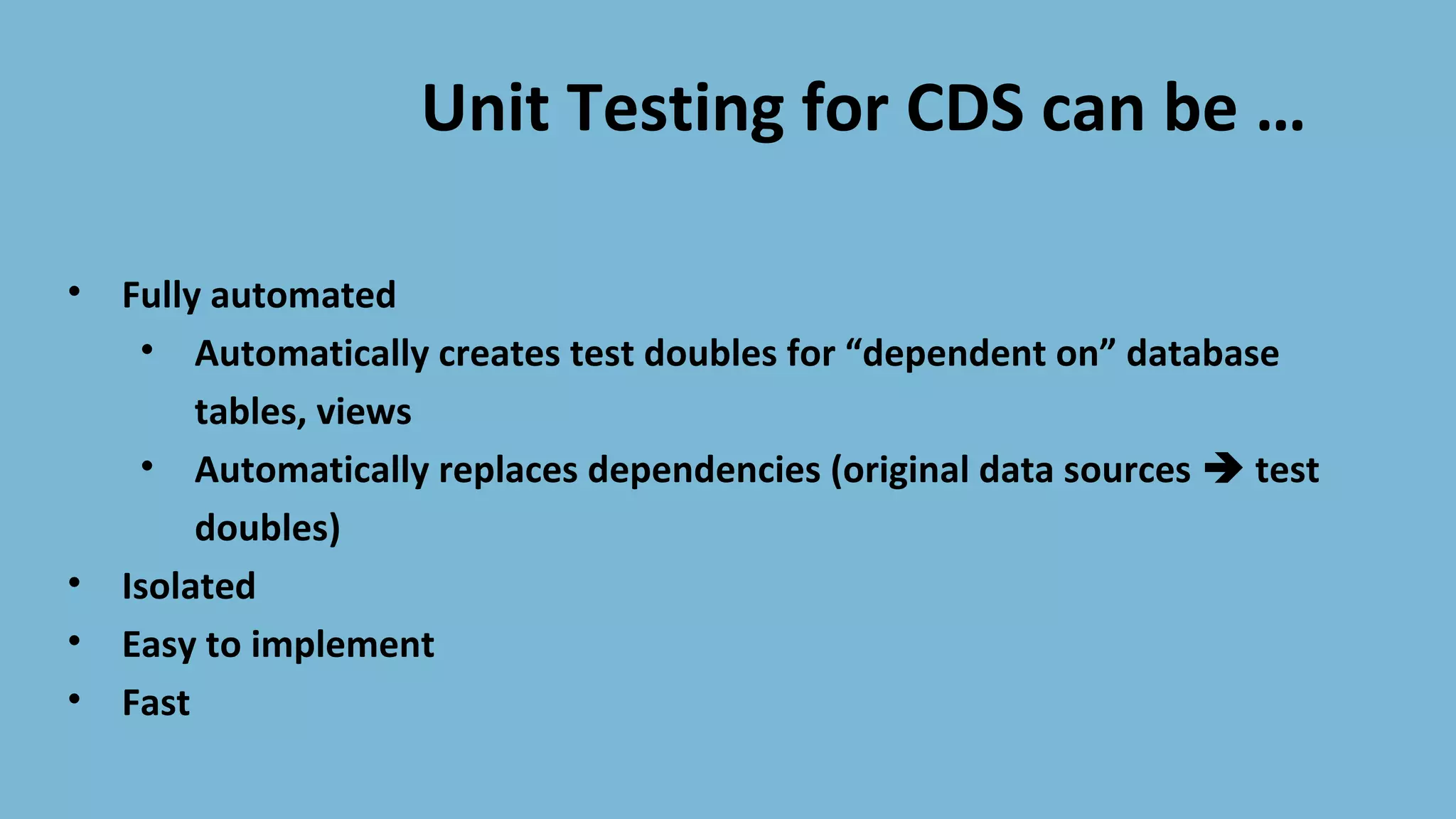 Unit Testing for CDS can be …
• Fully automated
• Automatically creates test doubles for “dependent on” database
tables, views
• Automatically replaces dependencies (original data sources test
doubles)
• Isolated
• Easy to implement
• Fast