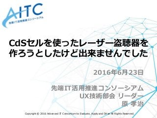 Copyright © 2016 Advanced IT Consortium to Evaluate, Apply and Drive All Rights Reserved.
2016年6月23日
先端IT活用推進コンソーシアム
UX技術部会 リーダー
原 孝治
CdSセルを使ったレーザー盗聴器を
作ろうとしたけど出来ませんでした
 