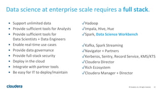 13© Cloudera, Inc. All rights reserved.
Data science at enterprise scale requires a full stack.
• Support unlimited data
• Provide sufficient tools for Analysts
• Provide sufficient tools for
Data Scientists + Data Engineers
• Enable real-time use cases
• Provide data governance
• Provide full-stack security
• Deploy in the cloud
• Integrate with partner tools
• Be easy for IT to deploy/maintain
✓Hadoop
✓Impala, Hive, Hue
✓Spark, Data Science Workbench
✓Kafka, Spark Streaming
✓Navigator + Partners
✓Kerberos, Sentry, Record Service, KMS/KTS
✓Cloudera Director
✓Rich Ecosystem
✓Cloudera Manager + Director
 