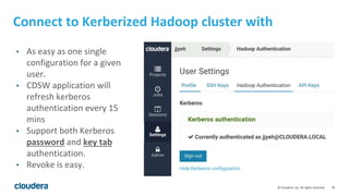18© Cloudera, Inc. All rights reserved.
Connect to Kerberized Hadoop cluster with
• As easy as one single
configuration for a given
user.
• CDSW application will
refresh kerberos
authentication every 15
mins
• Support both Kerberos
password and key tab
authentication.
• Revoke is easy.
 