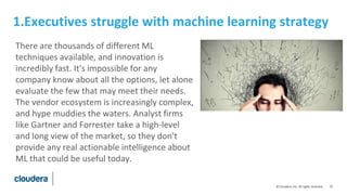 37© Cloudera, Inc. All rights reserved.
1.Executives struggle with machine learning strategy
There are thousands of different ML
techniques available, and innovation is
incredibly fast. It's impossible for any
company know about all the options, let alone
evaluate the few that may meet their needs.
The vendor ecosystem is increasingly complex,
and hype muddies the waters. Analyst firms
like Gartner and Forrester take a high-level
and long view of the market, so they don't
provide any real actionable intelligence about
ML that could be useful today.
 