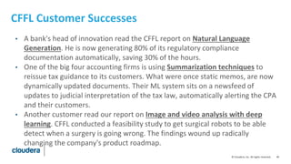 40© Cloudera, Inc. All rights reserved.
CFFL Customer Successes
• A bank's head of innovation read the CFFL report on Natural Language
Generation. He is now generating 80% of its regulatory compliance
documentation automatically, saving 30% of the hours.
• One of the big four accounting firms is using Summarization techniques to
reissue tax guidance to its customers. What were once static memos, are now
dynamically updated documents. Their ML system sits on a newsfeed of
updates to judicial interpretation of the tax law, automatically alerting the CPA
and their customers.
• Another customer read our report on Image and video analysis with deep
learning. CFFL conducted a feasibility study to get surgical robots to be able
detect when a surgery is going wrong. The findings wound up radically
changing the company's product roadmap.
 