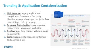 44© Cloudera, Inc. All rights reserved.
Trending 3: Application Containerization
1. Maintenance: legacy application,
complicated framework, 3rd party
libraries, evaluate free open projects. Too
many things could go wrong.
2. Resource Optimization: easy resource
management via cgroup in cluster.
3. Deployment: Easy testing, validation and
deployment.
4. Scale: kubernete to manage containers
and easy scale-up.
 