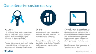 7© Cloudera, Inc. All rights reserved.
Our enterprise customers say:
Access
For sensitive data, secure clusters are
difficult to access. And IT typically
doesn’t want random packages
installed on a secure cluster.
Popular open source tools don’t easily
connect to these environments, or
always support Hadoop data formats.
Scale
Laptops rarely have capacity for
medium, let alone big data. This
leads to a lot of sampling.
Popular frameworks don’t easily
parallelize on a cluster. Typically
code has to get rewritten for
production.
Developer Experience
Notebooks, while awesome, don’t
easily support virtual environment
and dependency management,
especially for teams. This makes
sharing and reproducibility hard.
Notebooks are also challenging to
“put into production.”
 