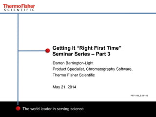 1
The world leader in serving science
Darren Barrington-Light
Product Specialist, Chromatography Software,
Thermo Fisher Scientific
May 21, 2014
Getting It “Right First Time”
Seminar Series – Part 3
PP71148_E 04/14S
 