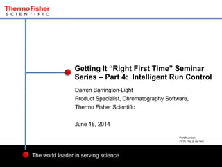 1
The world leader in serving science
Darren Barrington-Light
Product Specialist, Chromatography Software,
Thermo Fisher Scientific
June 18, 2014
Getting It “Right First Time” Seminar
Series – Part 4: Intelligent Run Control
Part Number:
PP71176_E 06/14S
 
