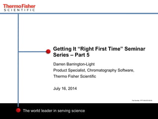 1
The world leader in serving science
Darren Barrington-Light
Product Specialist, Chromatography Software,
Thermo Fisher Scientific
July 16, 2014
Getting It “Right First Time” Seminar
Series – Part 5
Part Number: PP71236-EN 0614S
 