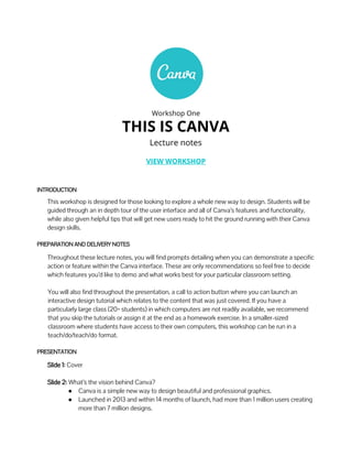 Workshop One
THIS IS CANVA
Lecture notes
VIEW WORKSHOP
INTRODUCTION
This workshop is designed for those looking to explore a whole new way to design. Students will be
guided through an in depth tour of the user interface and all of Canva’s features and functionality,
while also given helpful tips that will get new users ready to hit the ground running with their Canva
design skills.
PREPARATION AND DELIVERY NOTES
Throughout these lecture notes, you will find prompts detailing when you can demonstrate a specific
action or feature within the Canva interface. These are only recommendations so feel free to decide
which features you’d like to demo and what works best for your particular classroom setting.
You will also find throughout the presentation, a call to action button where you can launch an
interactive design tutorial which relates to the content that was just covered. If you have a
particularly large class (20+ students) in which computers are not readily available, we recommend
that you skip the tutorials or assign it at the end as a homework exercise. In a smaller-sized
classroom where students have access to their own computers, this workshop can be run in a
teach/do/teach/do format.
PRESENTATION
Slide 1: Cover
Slide 2: What’s the vision behind Canva?
● Canva is a simple new way to design beautiful and professional graphics.
● Launched in 2013 and within 14 months of launch, had more than 1 million users creating
more than 7 million designs.
 