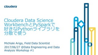 1© Cloudera, Inc. All rights reserved.
Cloudera Data Science
WorkbenchとPySparkで
好きなPythonライブラリを
分散で使う
Michiaki Ariga, Field Data Scientist
2017/06/27 @Data Engineering and Data
Analysis Workshop #1
 