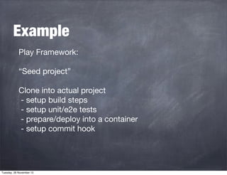 Example
Play Framework:
“Seed project”
Clone into actual project
- setup build steps
- setup unit/e2e tests
- prepare/deploy into a container
- setup commit hook

Tuesday, 26 November 13

 