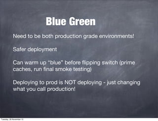 Blue Green
Need to be both production grade environments!
Safer deployment
Can warm up “blue” before ﬂipping switch (prime
caches, run ﬁnal smoke testing)
Deploying to prod is NOT deploying - just changing
what you call production!

Tuesday, 26 November 13

 
