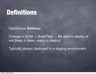 Deﬁnitions
Continuous Delivery:
Change in SCM -> Build/Test -> Be able to deploy at
will (keep it clean, ready to deploy)
Typically always deployed to a staging environment

Tuesday, 26 November 13

 