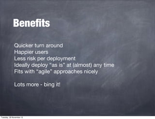Beneﬁts
Quicker turn around
Happier users
Less risk per deployment
Ideally deploy “as is” at (almost) any time
Fits with “agile” approaches nicely
Lots more - bing it!

Tuesday, 26 November 13

 