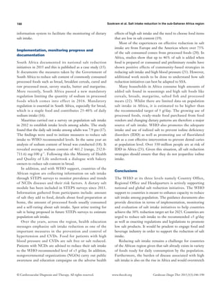 188 Sookram et al. Salt intake reduction in the sub-Saharan Africa region
© Cardiovascular Diagnosis and Therapy. All rights reserved. Cardiovasc Diagn Ther 2015;5(3):186-190www.thecdt.org
information system to facilitate the monitoring of dietary
salt intake.
Implementation, monitoring progress and
documentation
South Africa documented its national salt reduction
initiatives in 2013 and this is published as a case study (15).
It documents the measures taken by the Government of
South Africa to reduce salt content of commonly consumed
processed foods such as bread, breakfast cereals, cured and
raw processed meat, savory snacks, butter and margarine.
More recently, South Africa passed a new mandatory
regulation limiting the quantity of sodium in processed
foods which comes into effect in 2016. Mandatory
regulation is essential in South Africa, especially for bread,
which is a staple food and contributes 25-40% of daily
sodium intake (16).
Mauritius carried out a survey on population salt intake
in 2012 to establish intake levels among adults. The study
found that the daily salt intake among adults was 7.9 gm (17).
The findings were used to initiate measures to reduce salt
intake to WHO recommended levels. In the same year an
analysis of sodium content of bread was conducted (18). It
revealed average sodium content of 461.2 (range, 232.0-
711.6) mg·100 g−1
. Following this the Ministry of Health
and Quality of Life undertook a dialogue with bakery
owners to reduce salt content in bread.
In addition, and with WHO support, countries of the
African region are collecting information on salt intake
through STEPS surveys to monitor prevalence and trends
of NCDs diseases and their risk factors. A dietary salt
module has been included in STEPS surveys since 2013.
Information gathered from participants include: amount
of salt they add to food, details about food preparation at
home, the amount of processed foods usually consumed
and a self-rating about salt intake. Spot urine testing for
salt is being proposed in future STEPs surveys to estimate
population salt intake.
Over the years, across the region, health education
messages emphasize salt intake reduction as one of the
important measures in the prevention and control of
hypertension and CVDs. Food for patients with high
blood pressure and CVDs are salt free or salt reduced.
Patients with NCDs are advised to reduce their salt intake
to the WHO recommended level of <5 g/day. In addition,
nongovernmental organizations (NGOs) carry out public
awareness and education campaigns on the adverse health
effects of high salt intake and the need to choose food items
that are low in salt content (19).
Most of the experiences on effective reduction in salt
intake are from Europe and the Americas where over 75%
of the salt consumed comes from processed foods (20). In
Africa, studies show that up to 46% of salt is added when
food is prepared or consumed and preliminary results have
shown positive effects of community-based strategies in
reducing salt intake and high blood pressure (21). However,
additional work needs to be done to understand how salt
reduction initiatives can best be adapted to SSA.
Many households in Africa consume high amounts of
added salt found in seasonings and high salt foods like
cereals, breads, margarine, salted fish and processed
meats (22). Whilst there are limited data on population
salt intake in Africa, it is estimated to be higher than
the recommended target of 5 g/day. The growing use of
processed foods, ready-made food purchased from food
vendors and changing dietary patterns are therefore a major
source of salt intake. WHO also promotes the adequate
intake and use of iodized salt to prevent iodine deficiency
disorders (IDD) as well as promoting use of fluoridated
salt as a cost effective intervention to prevent dental caries
at population level. Over 330 million people are at risk of
IDD in Africa (23). Given this situation, all salt reduction
strategies should ensure that they do not jeopardize iodine
intake.
Conclusions
The WHO at its three levels namely Country Office,
Regional Office and Headquarters is actively supporting
national and global salt reduction initiatives. The WHO
support to countries is meant to enhance capacity to reduce
salt intake among population. The guidance documents also
provide direction in terms of implementation, monitoring
and evaluation of salt intake initiatives to help countries
achieve the 30% reduction target set for 2025. Countries are
urged to reduce salt intake to the recommended <5 g/day
as well as enacting regulations and legislations to promote
low salt products. It would be prudent to engage food and
beverage industry in order to support the reduction of salt
intake.
Reducing salt intake remains a challenge for countries
of the African region given that salt already exists in variety
of foods ready for daily consumption by the population.
Furthermore, the burden of disease associated with high
salt intake is also on the rise in Africa and would overstretch
 