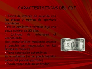 Tasas de interés de acuerdo con los plazos y montos de apertura acordados.  Es un depósito a término fijo con plazo mínimo de 30 días.  Entrega de intereses al vencimiento.  Son transferibles mediante endoso y pueden ser negociados en las Bolsas de Valores.  Tiene renovación automática.  Es irredimible (no se puede liquidar antes del periodo pactado).  Puede tener más de un titular. CARACTERISTICAS DEL CDT 