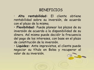 Alta rentabilidad:  El cliente obtiene rentabilidad sobre su inversión, de acuerdo con el plazo de la misma.  Flexibilidad:  Puede planear los plazos de su inversión de acuerdo a la disponibilidad de su dinero. Así mismo puede decidir la frecuencia del pago de los intereses, con base en el plazo de constitución de la inversión.  Liquidez:  Ante imprevistos, el cliente puede negociar su título en Bolsa y recuperar el valor de su inversión.  .  BENEFICIOS 